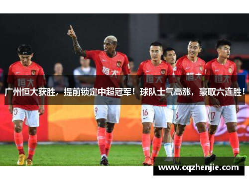 广州恒大获胜，提前锁定中超冠军！球队士气高涨，豪取六连胜！