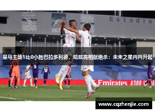 皇马主场1比0小胜巴拉多利德，哈兹亮相献绝杀：未来之星冉冉升起