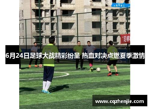 6月24日足球大战精彩纷呈 热血对决点燃夏季激情