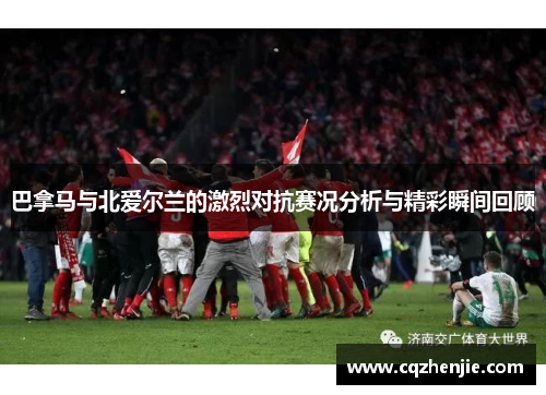 巴拿马与北爱尔兰的激烈对抗赛况分析与精彩瞬间回顾